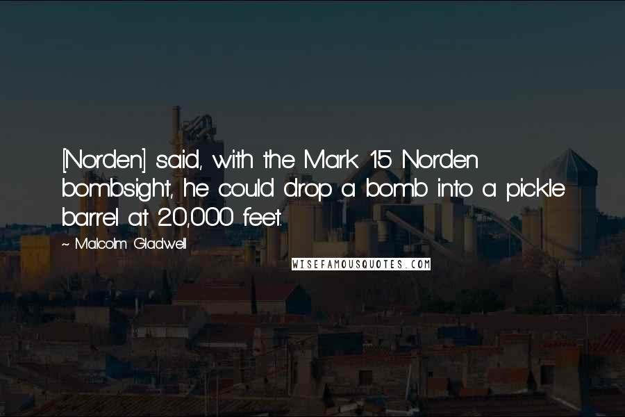 Malcolm Gladwell Quotes: [Norden] said, with the Mark 15 Norden bombsight, he could drop a bomb into a pickle barrel at 20,000 feet.