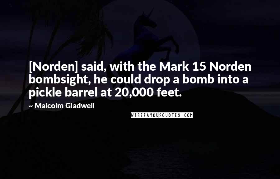 Malcolm Gladwell Quotes: [Norden] said, with the Mark 15 Norden bombsight, he could drop a bomb into a pickle barrel at 20,000 feet.