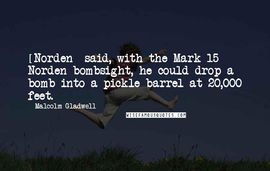 Malcolm Gladwell Quotes: [Norden] said, with the Mark 15 Norden bombsight, he could drop a bomb into a pickle barrel at 20,000 feet.