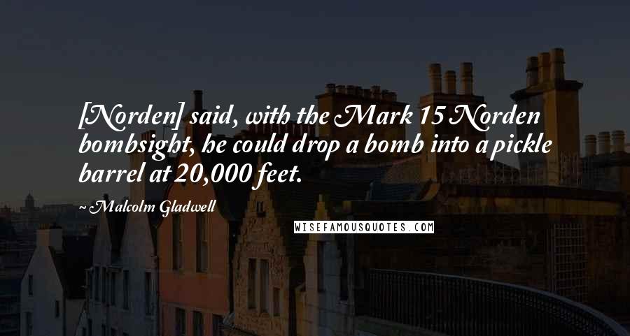 Malcolm Gladwell Quotes: [Norden] said, with the Mark 15 Norden bombsight, he could drop a bomb into a pickle barrel at 20,000 feet.