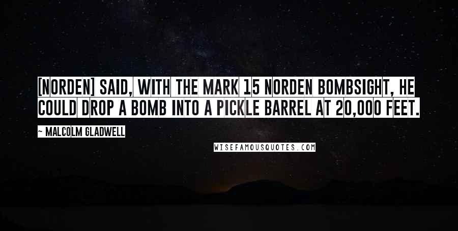 Malcolm Gladwell Quotes: [Norden] said, with the Mark 15 Norden bombsight, he could drop a bomb into a pickle barrel at 20,000 feet.