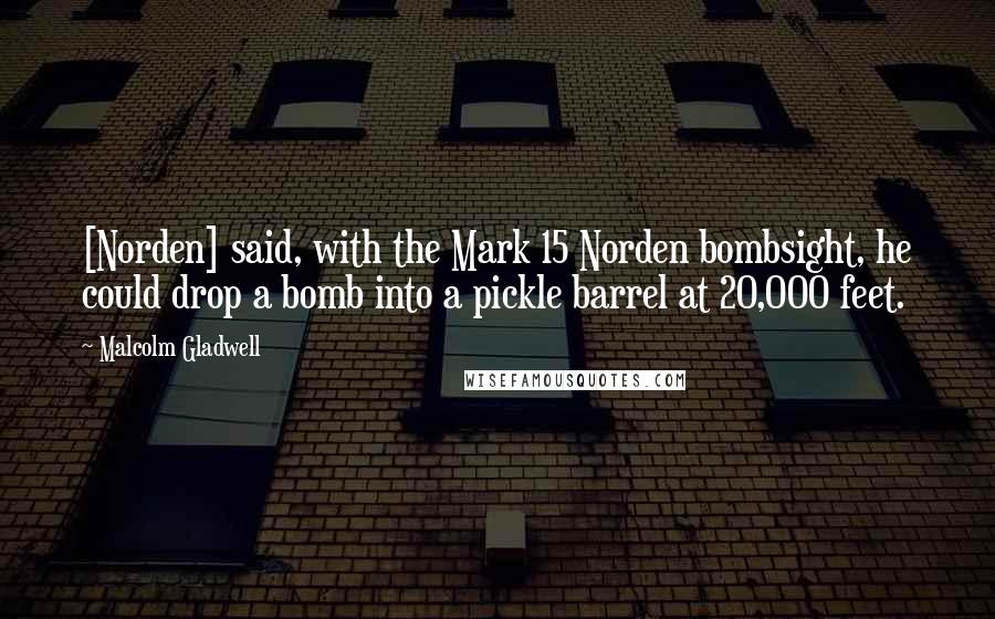 Malcolm Gladwell Quotes: [Norden] said, with the Mark 15 Norden bombsight, he could drop a bomb into a pickle barrel at 20,000 feet.