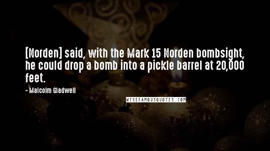 Malcolm Gladwell Quotes: [Norden] said, with the Mark 15 Norden bombsight, he could drop a bomb into a pickle barrel at 20,000 feet.