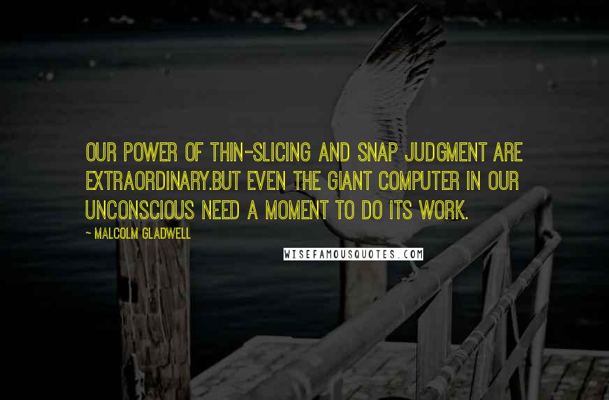 Malcolm Gladwell Quotes: Our power of thin-slicing and snap judgment are extraordinary.but even the giant computer in our unconscious need a moment to do its work.