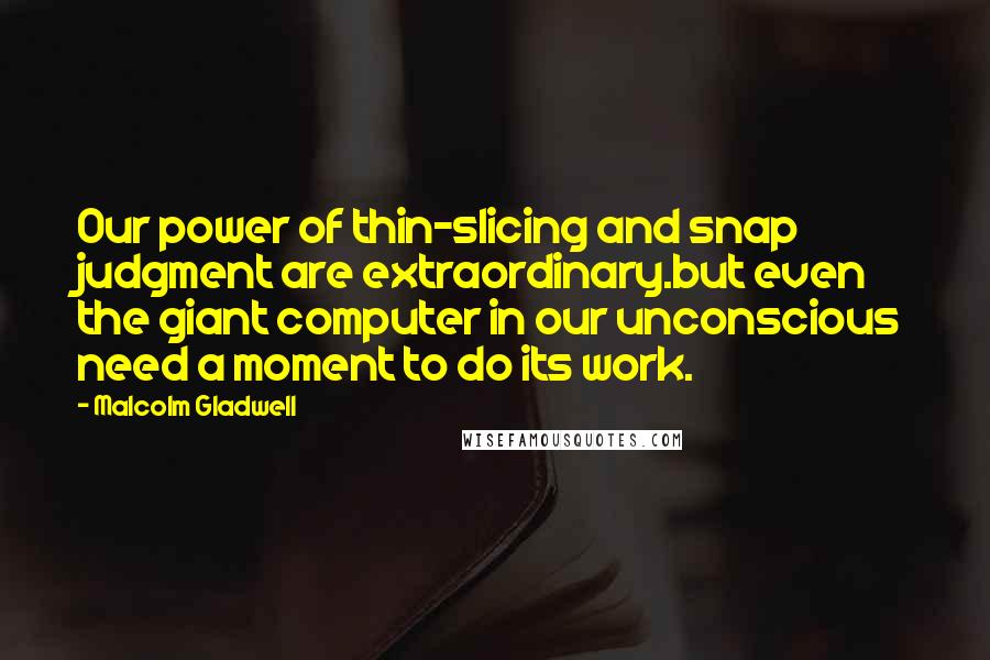 Malcolm Gladwell Quotes: Our power of thin-slicing and snap judgment are extraordinary.but even the giant computer in our unconscious need a moment to do its work.