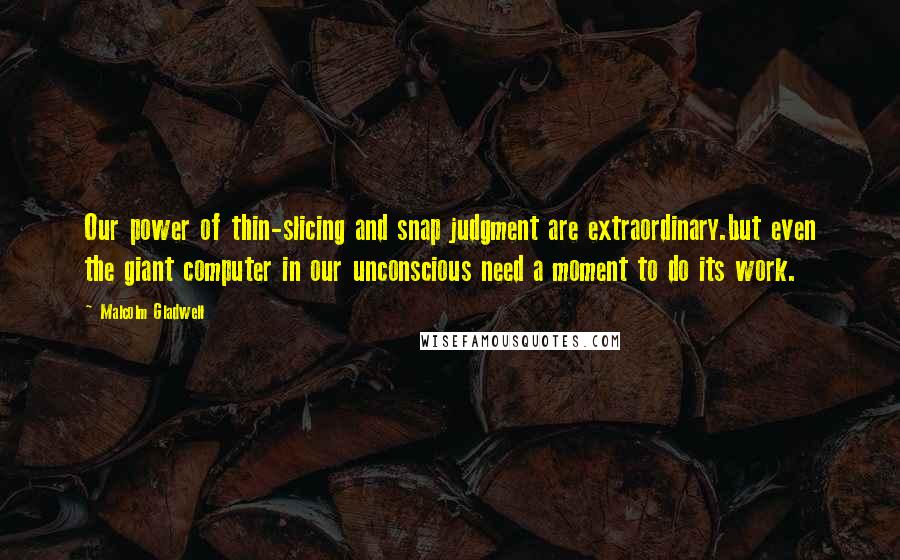 Malcolm Gladwell Quotes: Our power of thin-slicing and snap judgment are extraordinary.but even the giant computer in our unconscious need a moment to do its work.