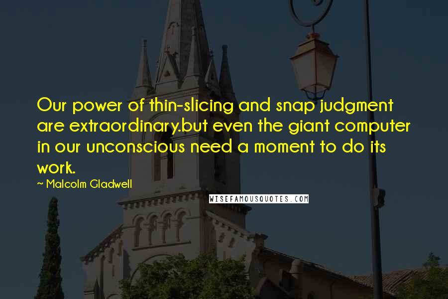 Malcolm Gladwell Quotes: Our power of thin-slicing and snap judgment are extraordinary.but even the giant computer in our unconscious need a moment to do its work.