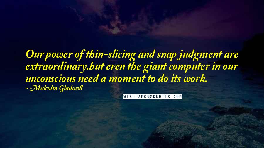 Malcolm Gladwell Quotes: Our power of thin-slicing and snap judgment are extraordinary.but even the giant computer in our unconscious need a moment to do its work.