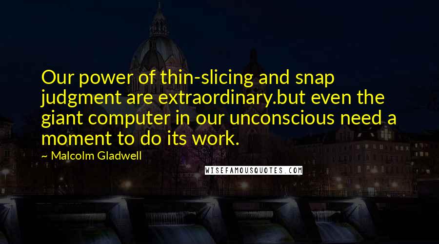 Malcolm Gladwell Quotes: Our power of thin-slicing and snap judgment are extraordinary.but even the giant computer in our unconscious need a moment to do its work.