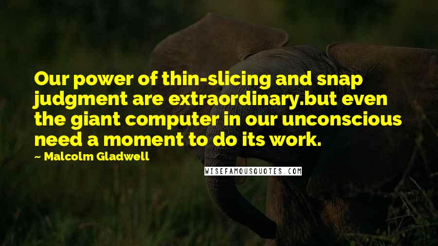 Malcolm Gladwell Quotes: Our power of thin-slicing and snap judgment are extraordinary.but even the giant computer in our unconscious need a moment to do its work.