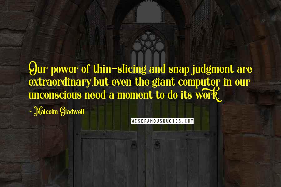 Malcolm Gladwell Quotes: Our power of thin-slicing and snap judgment are extraordinary.but even the giant computer in our unconscious need a moment to do its work.