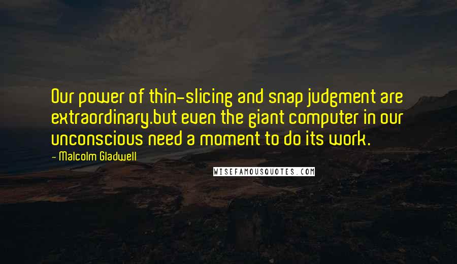 Malcolm Gladwell Quotes: Our power of thin-slicing and snap judgment are extraordinary.but even the giant computer in our unconscious need a moment to do its work.