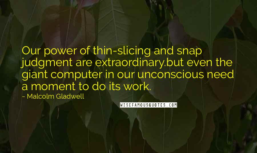 Malcolm Gladwell Quotes: Our power of thin-slicing and snap judgment are extraordinary.but even the giant computer in our unconscious need a moment to do its work.