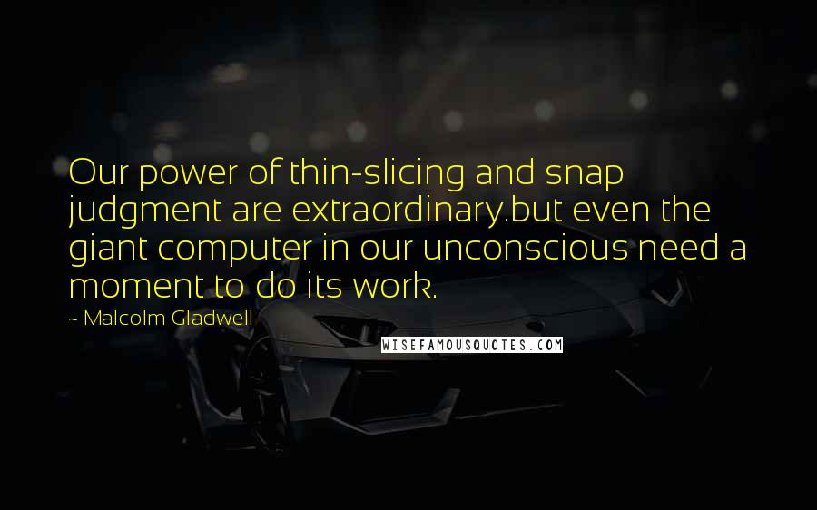 Malcolm Gladwell Quotes: Our power of thin-slicing and snap judgment are extraordinary.but even the giant computer in our unconscious need a moment to do its work.