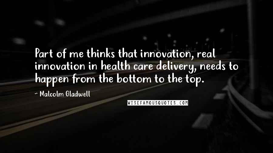 Malcolm Gladwell Quotes: Part of me thinks that innovation, real innovation in health care delivery, needs to happen from the bottom to the top.