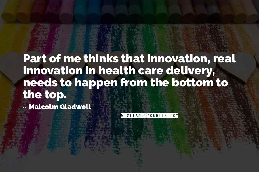 Malcolm Gladwell Quotes: Part of me thinks that innovation, real innovation in health care delivery, needs to happen from the bottom to the top.