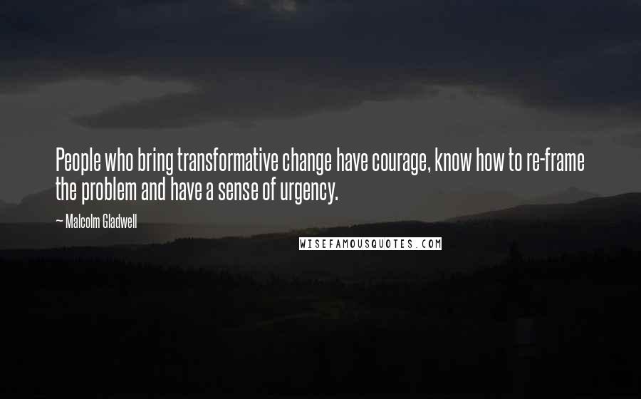 Malcolm Gladwell Quotes: People who bring transformative change have courage, know how to re-frame the problem and have a sense of urgency.