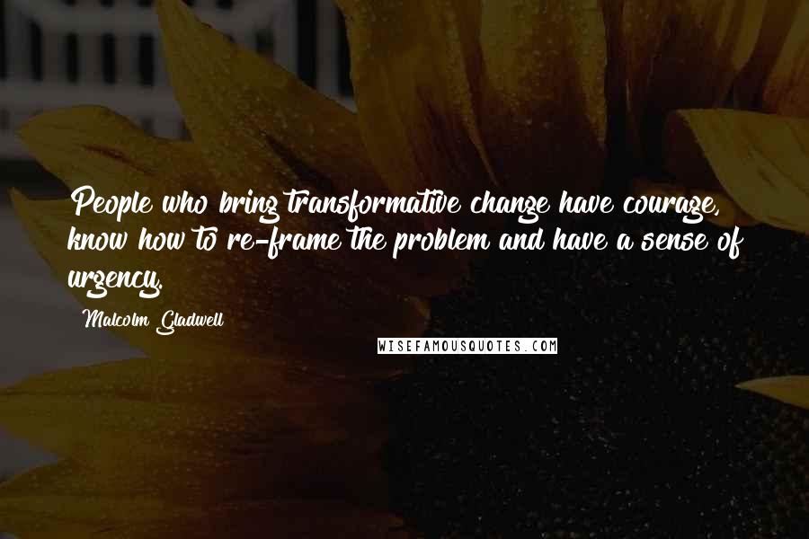 Malcolm Gladwell Quotes: People who bring transformative change have courage, know how to re-frame the problem and have a sense of urgency.