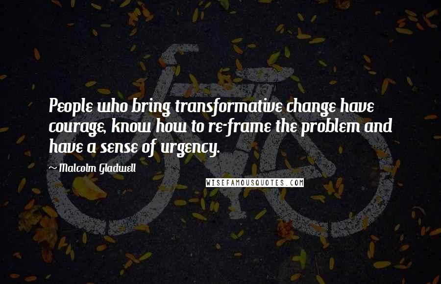 Malcolm Gladwell Quotes: People who bring transformative change have courage, know how to re-frame the problem and have a sense of urgency.