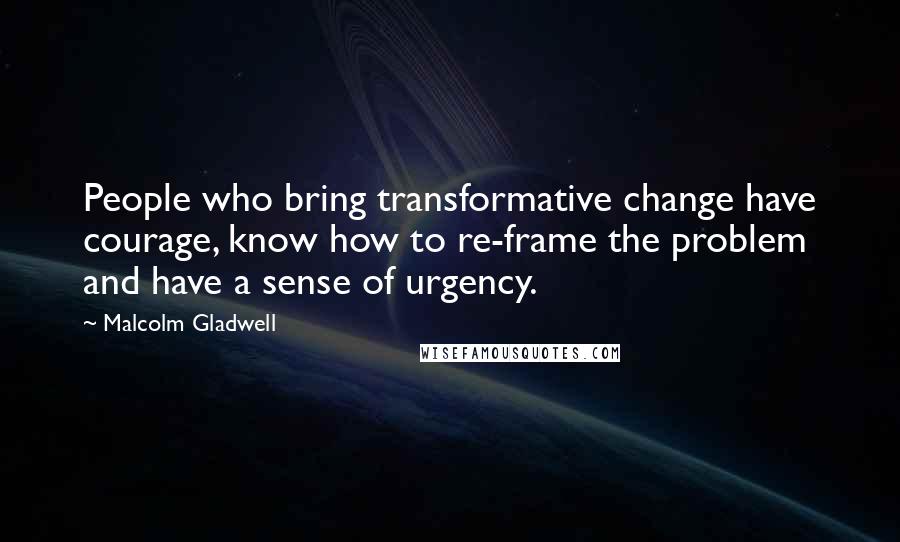 Malcolm Gladwell Quotes: People who bring transformative change have courage, know how to re-frame the problem and have a sense of urgency.