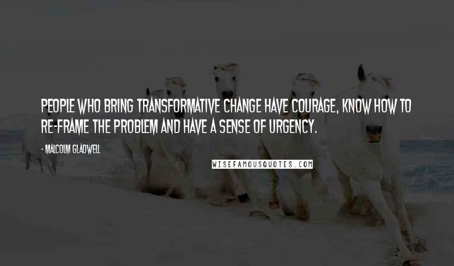 Malcolm Gladwell Quotes: People who bring transformative change have courage, know how to re-frame the problem and have a sense of urgency.