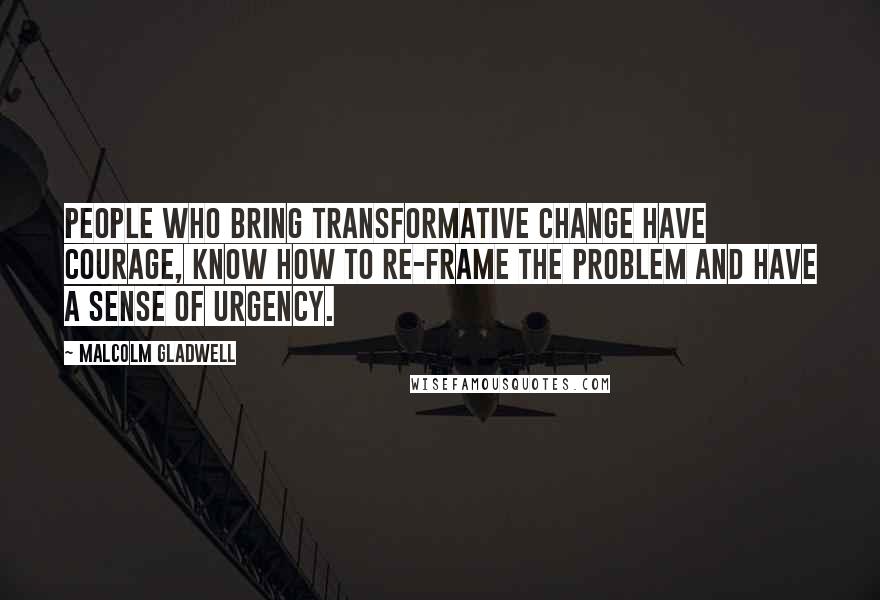 Malcolm Gladwell Quotes: People who bring transformative change have courage, know how to re-frame the problem and have a sense of urgency.