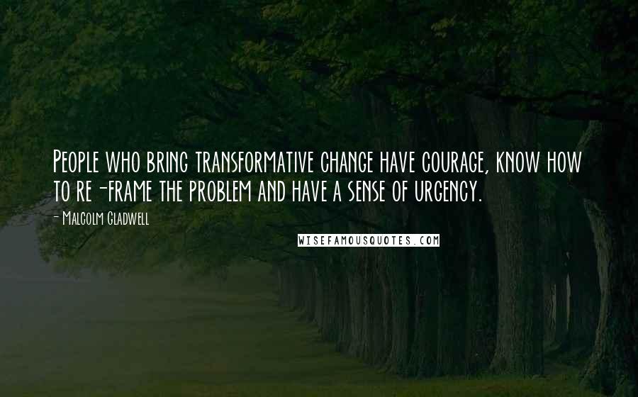 Malcolm Gladwell Quotes: People who bring transformative change have courage, know how to re-frame the problem and have a sense of urgency.