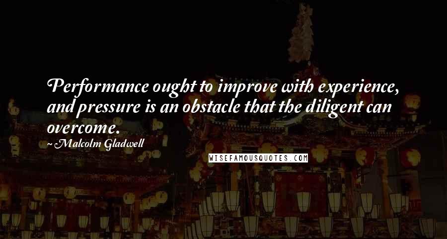 Malcolm Gladwell Quotes: Performance ought to improve with experience, and pressure is an obstacle that the diligent can overcome.