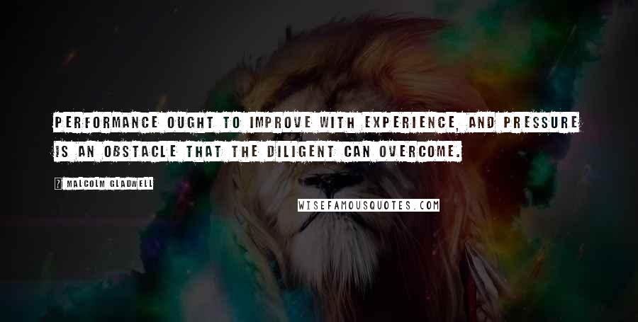 Malcolm Gladwell Quotes: Performance ought to improve with experience, and pressure is an obstacle that the diligent can overcome.