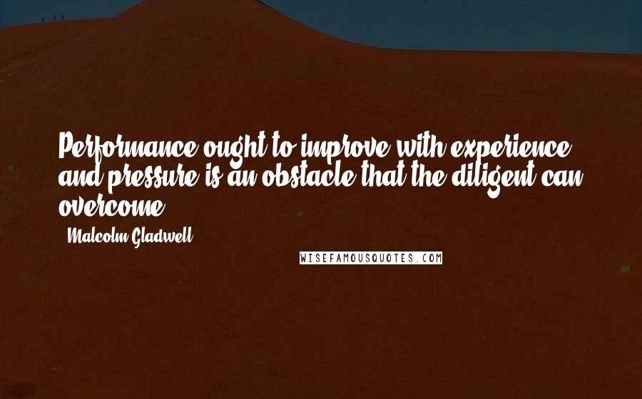 Malcolm Gladwell Quotes: Performance ought to improve with experience, and pressure is an obstacle that the diligent can overcome.