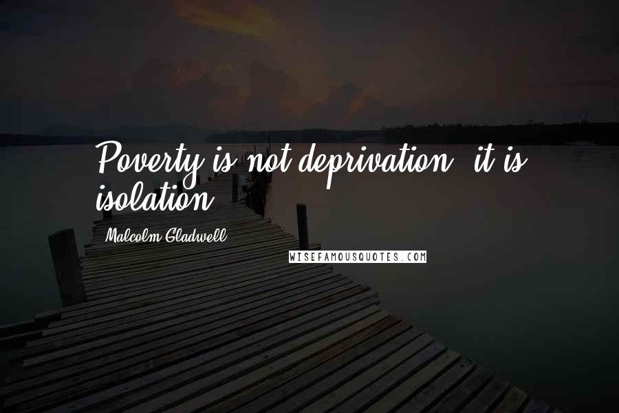 Malcolm Gladwell Quotes: Poverty is not deprivation, it is isolation.