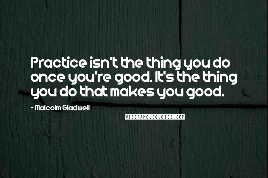 Malcolm Gladwell Quotes: Practice isn't the thing you do once you're good. It's the thing you do that makes you good.