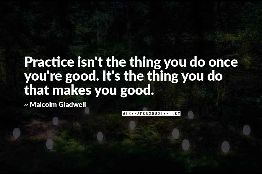 Malcolm Gladwell Quotes: Practice isn't the thing you do once you're good. It's the thing you do that makes you good.