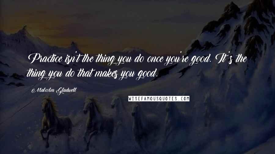 Malcolm Gladwell Quotes: Practice isn't the thing you do once you're good. It's the thing you do that makes you good.