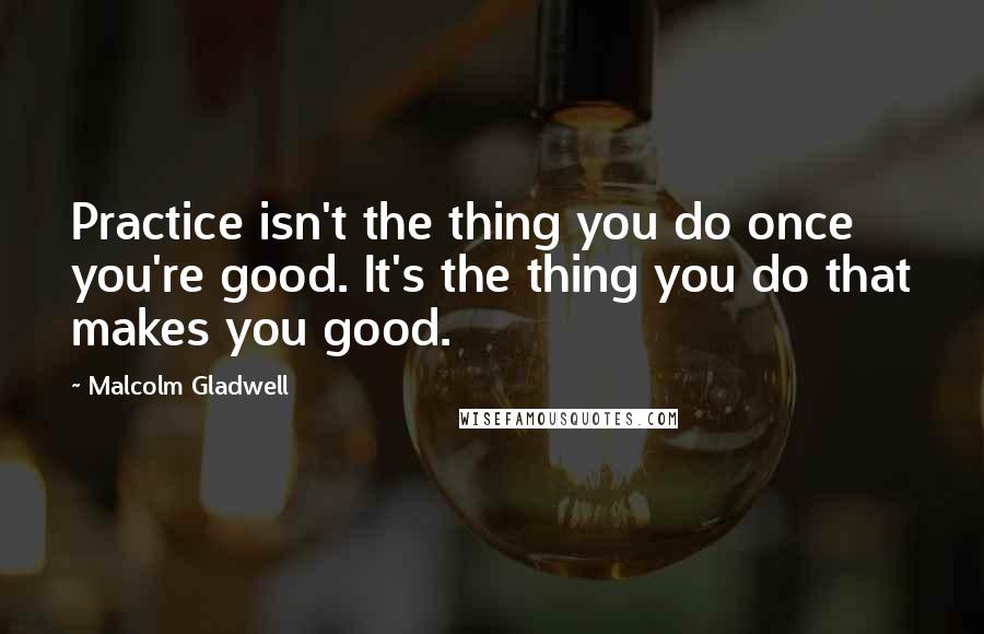 Malcolm Gladwell Quotes: Practice isn't the thing you do once you're good. It's the thing you do that makes you good.