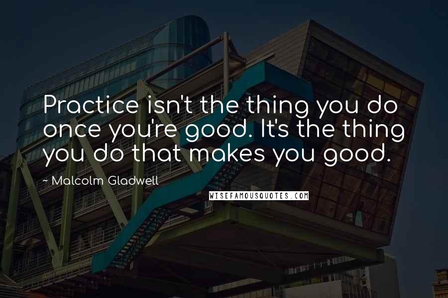 Malcolm Gladwell Quotes: Practice isn't the thing you do once you're good. It's the thing you do that makes you good.