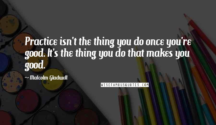 Malcolm Gladwell Quotes: Practice isn't the thing you do once you're good. It's the thing you do that makes you good.