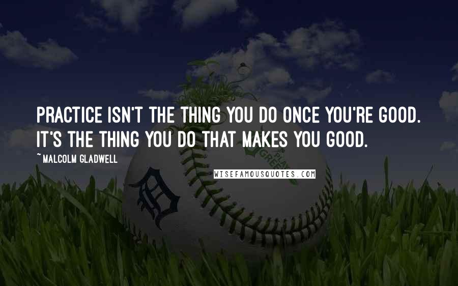 Malcolm Gladwell Quotes: Practice isn't the thing you do once you're good. It's the thing you do that makes you good.