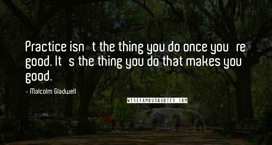 Malcolm Gladwell Quotes: Practice isn't the thing you do once you're good. It's the thing you do that makes you good.