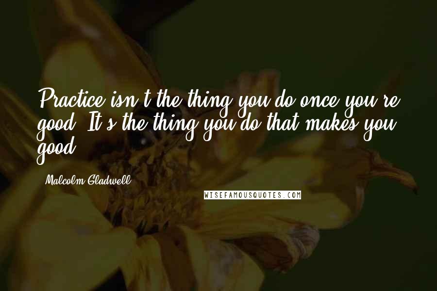 Malcolm Gladwell Quotes: Practice isn't the thing you do once you're good. It's the thing you do that makes you good.