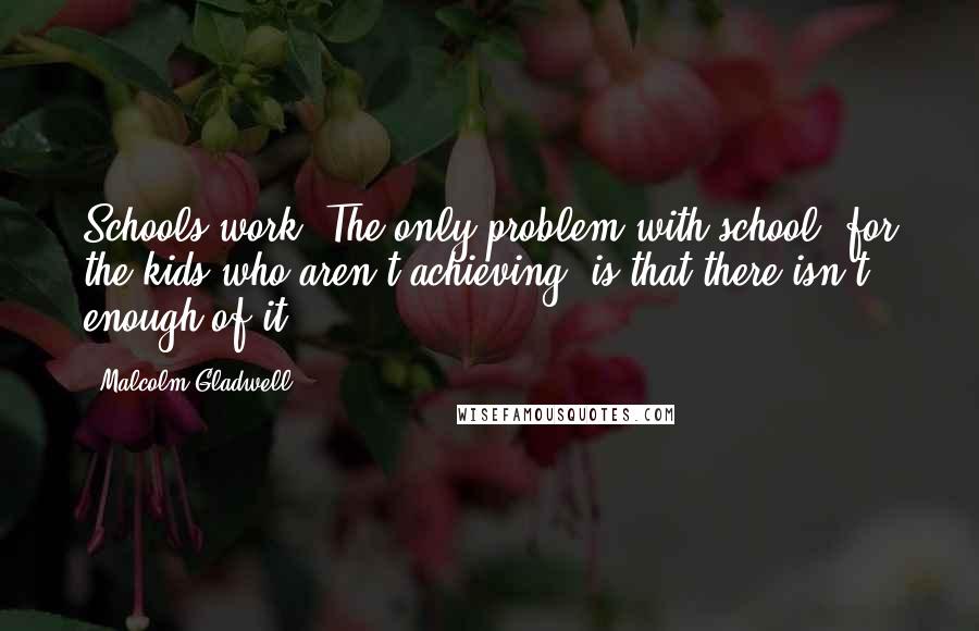 Malcolm Gladwell Quotes: Schools work. The only problem with school, for the kids who aren't achieving, is that there isn't enough of it.