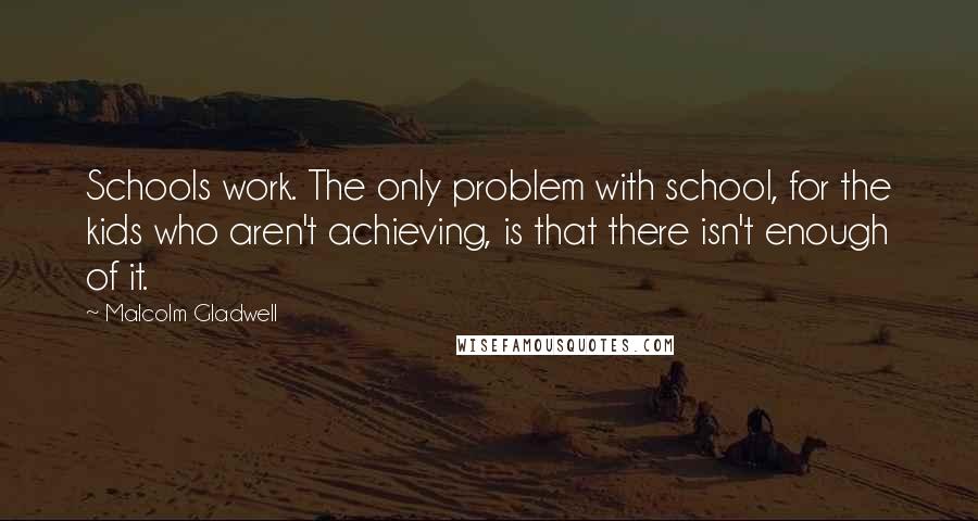 Malcolm Gladwell Quotes: Schools work. The only problem with school, for the kids who aren't achieving, is that there isn't enough of it.