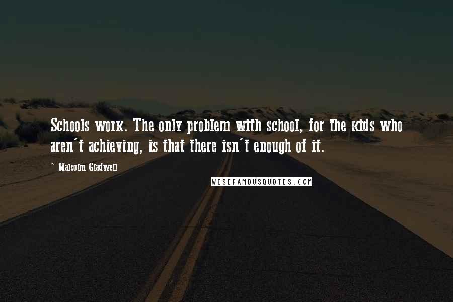 Malcolm Gladwell Quotes: Schools work. The only problem with school, for the kids who aren't achieving, is that there isn't enough of it.