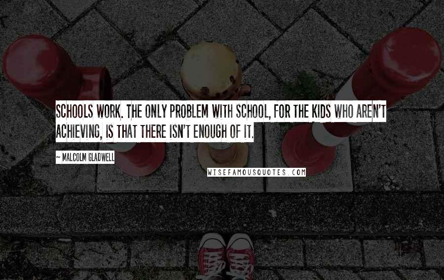 Malcolm Gladwell Quotes: Schools work. The only problem with school, for the kids who aren't achieving, is that there isn't enough of it.