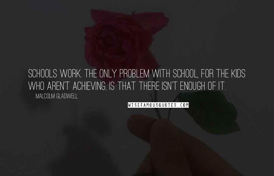 Malcolm Gladwell Quotes: Schools work. The only problem with school, for the kids who aren't achieving, is that there isn't enough of it.