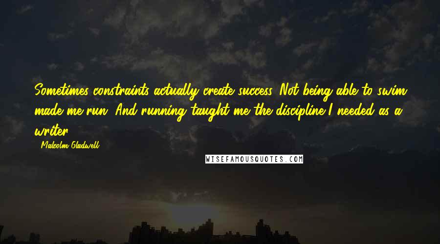 Malcolm Gladwell Quotes: Sometimes constraints actually create success. Not being able to swim made me run. And running taught me the discipline I needed as a writer.