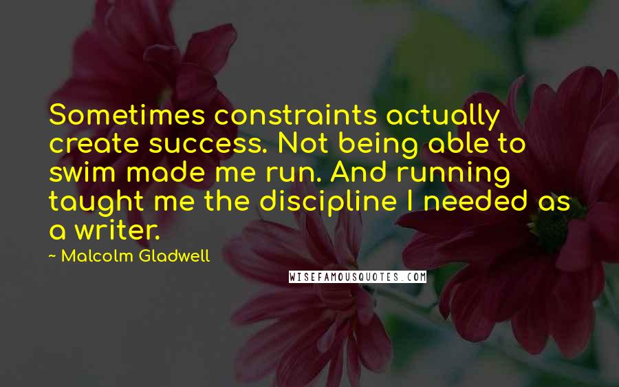 Malcolm Gladwell Quotes: Sometimes constraints actually create success. Not being able to swim made me run. And running taught me the discipline I needed as a writer.