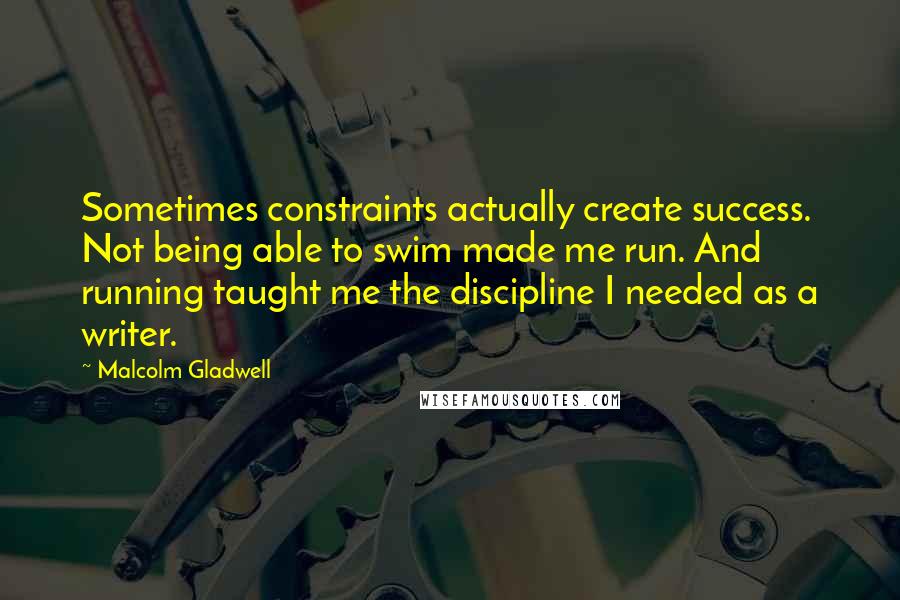 Malcolm Gladwell Quotes: Sometimes constraints actually create success. Not being able to swim made me run. And running taught me the discipline I needed as a writer.