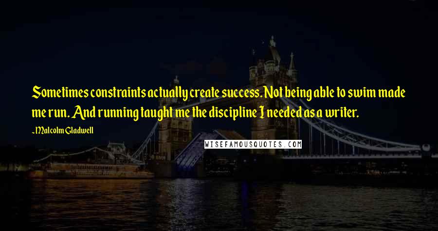 Malcolm Gladwell Quotes: Sometimes constraints actually create success. Not being able to swim made me run. And running taught me the discipline I needed as a writer.