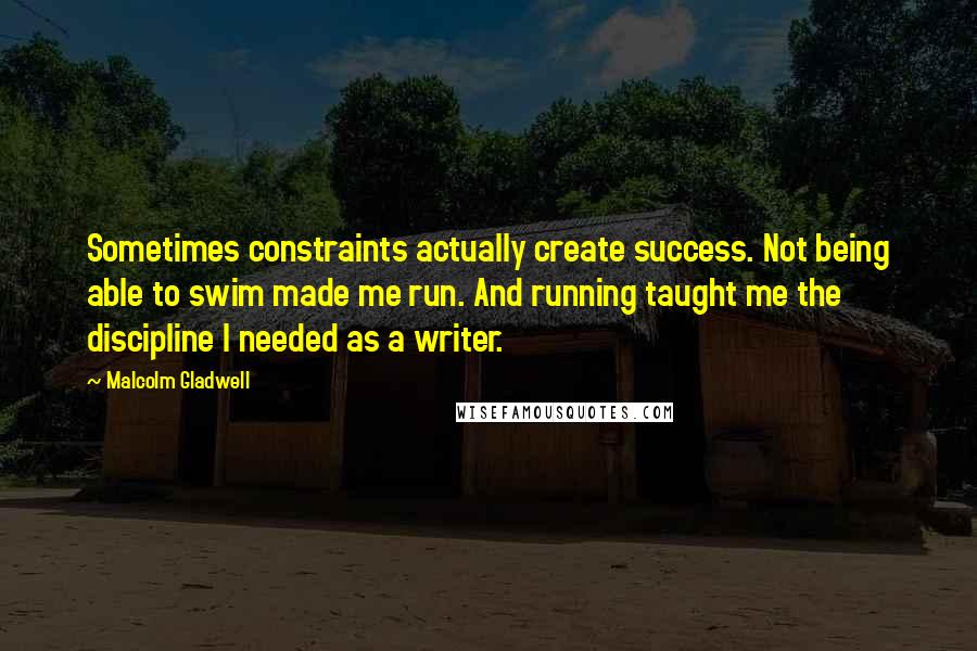 Malcolm Gladwell Quotes: Sometimes constraints actually create success. Not being able to swim made me run. And running taught me the discipline I needed as a writer.